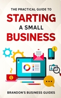 The Practical Guide To Starting A Small Business: Your All In One Blueprint To A Successful Online& Offline Business From Ideas, Plans& Ideal Customers To Entrepreneurship, Taxes& LLC's 1801340625 Book Cover