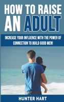 How to Raise an Adult: Increase your Influence with The Power of Connection to Build Good Men! How to Raise a Boy, Break Free of the Overparenting Trap, Preparing Your Kid for Success! 1802763260 Book Cover