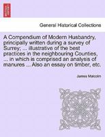 A Compendium of Modern Husbandry, principally written during a survey of Surrey; ... illustrative of the best practices in the neighbouring Counties, ... of manures ... Also an essay on timber, etc. 1241520240 Book Cover