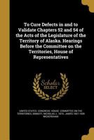 To Cure Defects in and to Validate Chapters 52 and 54 of the Acts of the Legislature of the Territory of Alaska. Hearings Before the Committee on the Territories, House of Representatives 1374321583 Book Cover