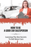 How To Be A Good Car Salesperson: Learning The Key Secrets To Sell More Cars: How To Build Authentically Human Customer Relationships B09BY5WG9M Book Cover