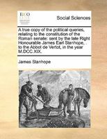 A true copy of the political queries, relating to the constitution of the Roman senate: sent by the late Right Honourable James Earl Stanhope, . to the Abbot de Vertot, in the year M.DCC.XIX. 1171468105 Book Cover