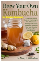 Brew Your Own Kombucha For Absolute Beginners: A Step by Step by Guide to Mastering the Art of Kombucha Brewing with Simple Ingredients, Essential Tips, and Flavoring Techniques for a Healthier You B0F3VRX9DN Book Cover