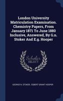 London University Matriculation Examination. Chemistry Papers, from January 1871 to June 1880 Inclusive, Answered, by G.N. Stoker and E.G. Hooper 1340500116 Book Cover