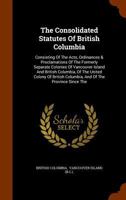 The Consolidated Statutes of British Columbia: Consisting of the Acts, Ordinances & Proclamations of the Formerly Separate Colonies of Vancouver Island and British Columbia, of the United Colony of Br 1174401907 Book Cover