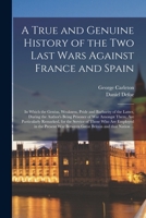 A True and Genuine History of the Two Last Wars Against France and Spain: in Which the Genius, Weakness, Pride and Barbarity of the Latter, During the ... Remarked, for the Service of Those Who... 1014725267 Book Cover