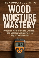 The Complete Guide to Wood Moisture Mastery: Precision Measurement, Control, and Seasonal Adjustment for High-Value Lumber: A Comprehensive Guide B0G5J1GW1S Book Cover