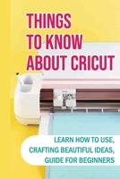 Things To Know About Cricut: Learn How To Use, Crafting Beautiful Ideas, Guide For Beginners: Problems With A Cricut And How To Solve B09DFL52K2 Book Cover
