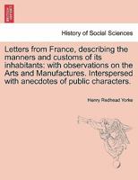 Letters from France, describing the manners and customs of its inhabitants: with observations on the Arts and Manufactures. Interspersed with anecdotes of public characters. 1241488266 Book Cover
