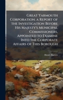 Great Yarmouth Corporation. a Report of the Investigation Before His Majesty's Municipal Commissioners, Appointed to Examine Into the Corporate Affairs of This Borough 1023818582 Book Cover