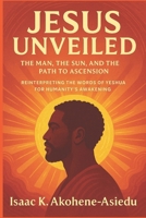 JESUS UNVEILED: The Man, the Sun, and the Path to Ascension: Reinterpreting the Words of Yeshua (Jesus) for Humanity’s Awakening 9988402112 Book Cover