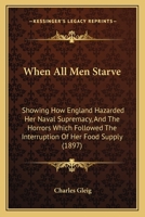 When All Men Starve: Showing How England Hazarded Her Naval Supremacy, And The Horrors Which Followed The Interruption Of Her Food Supply 1165147238 Book Cover