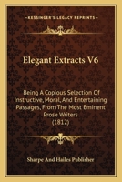 Elegant Extracts V6: Being A Copious Selection Of Instructive, Moral, And Entertaining Passages, From The Most Eminent Prose Writers 1166181537 Book Cover