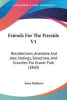 Friends For The Fireside V1: Recollections, Anecdote And Joke, Notings, Selections, And Gravities For Graver Folk 1164652761 Book Cover