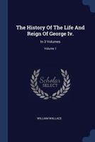 The History Of The Life And Reign Of George Iv.: In 3 Volumes; Volume 1 1377081095 Book Cover