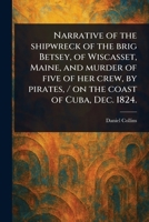 Narrative of the Shipwreck of the Brig Betsey, of Wiscasset, Maine, and Murder of Five of Her Crew, by Pirates, / on the Coast of Cuba, Dec. 1824. 1023065460 Book Cover