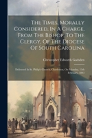 The Times, Morally Considered, In A Charge, From The Bishop, To The Clergy, Of The Diocese Of South Carolina: Delivered In St. Philip's Church, Charleston, On Monday, 13th February, 1843 1022374303 Book Cover