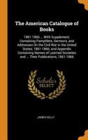 The American Catalogue of Books: 1861-1866 ... with Supplement, Containing Pamphlets, Sermons, and Addresses On the Civil War in the United States, ... and ... Their Publications, 1861-1866 - Prima 1017981914 Book Cover