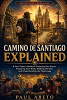 Camino de Santiago Explained: A First-Timer’s Guide to Choosing Your Route, Preparing Your Body, Walking the Way, and Understanding the Pilgrimage (Christianity Explained) B0HBMLWF29 Book Cover