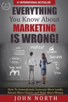 Everything You Know About Marketing Is Wrong!: How to Immediately Generate More Leads, Attract More Clients and Make More Money 1943843139 Book Cover