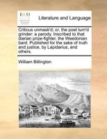 Criticus unmask'd; or, the poet turn'd grinder: a parody. Inscribed to that diarian prize-fighter, the Weedonian bard. Published for the sake of truth and justice, by Lapidarius, and others. 1171386745 Book Cover