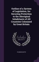 Outline of a System of Legislation, for Securing Protection to the Aboriginal Inhabitants of All Countries Colonized by Great Britain 1359300341 Book Cover