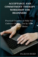 Acceptance And Cmmitment Therapy Workshop For Beginners: Practical Exercises to Help You Embrace Change, Live by Your Values, And Thrive B0FQ332BP1 Book Cover