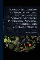 Popular Lectures on the Study of Natural History and the Sciences, Vegetable Physiology, Zoology, the Animal and Vegetable Poisons 1024075028 Book Cover