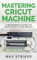 Mastering Cricut Machine: A Beginner's Guide to Mastering Your Cricut 3950485457 Book Cover