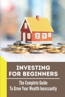 Investing For Beginners: The Complete Guide To Grow Your Wealth Incessantly: How To Invest B099HWN7WD Book Cover
