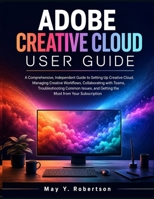 ADOBE CREATIVE CLOUD USER GUIDE: A Comprehensive, Independent Guide to Setting Up Creative Cloud, Managing Creative Workflows, Collaborating with ... and Getting the Most from Your Subscription B0H7L6XP6L Book Cover