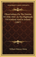 Observations On The Famine Of 1846-1847, In The Highlands Of Scotland And In Ireland 116656827X Book Cover