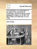 The academic: or, A disputation on the state of the University of Cambridge, and the propriety of the regulations made in it, on the 11th day of May, and the 26th day of June 1750 1341835502 Book Cover