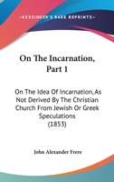 On The Incarnation, Part 1: On The Idea Of Incarnation, As Not Derived By The Christian Church From Jewish Or Greek Speculations 1104198975 Book Cover