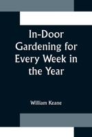 In-Door Gardening for Every Week in the Year: Showing the Most Successful Treatment for All Plants Cultivated in the Greenhouse, Conservatory, Stove, Pit, Orchid, and Forcing-House 1523891831 Book Cover