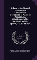 A Guide to the Lions of Philadelphia; Comprising a Description of Places of Amusement, Exhibitions, Public Buildings, Public Squares, &C., in the City .. 1247371832 Book Cover