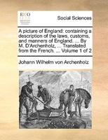 A picture of England: containing a description of the laws, customs, and manners of England. ... By M. D'Archenholz, ... Translated from the French. ... Volume 1 of 2 1170571743 Book Cover