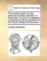 The Modern Quack; or, the Physical Impostor, Detected. In Three Parts. To Which a Catalogue is Annexed of all the Members of the Royal College of Physicians 1170998585 Book Cover