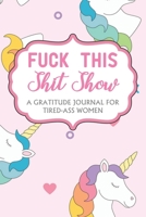 Fuck This Shit Show: A Gratitude Journal For Tired-Ass Women; Cuss words Gratitude Journal Gift For Tired-Ass Women and Girls; Unicorn Theme; Blank Templates to Record all your Fucking Thoughts 1679992694 Book Cover