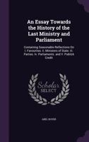 An Essay Towards the History of the Last Ministry and Parliament: Containing Seasonable Reflections on I. Favourites II. Ministers of State III. Parties IV. Parliaments and V. Publick Credit 1014227429 Book Cover