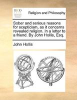 Sober and serious reasons for scepticism, as it concerns revealed religion. In a letter to a friend. By John Hollis, Esq. 1170123651 Book Cover