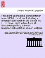 President Buchanan's administration from 1860 to its close. Including a biographical sketch of the author [by H. C. King], eight letters from Mr. ... a biographical sketch of Queen Victoria.] 1241694672 Book Cover