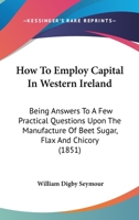 How To Employ Capital In Western Ireland: Being Answers To A Few Practical Questions Upon The Manufacture Of Beet Sugar, Flax And Chicory 1164676601 Book Cover