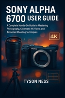 SONY ALPHA 6700 USER GUIDE: A Complete Hands-On Guide to Mastering Photography, Cinematic 4K Video, and Advanced Shooting Techniques B0G5K6F537 Book Cover