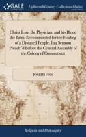 Christ Jesus the Physician, and his Blood the Balm, Recommended for the Healing of a Diseased People. In a Sermon Preach'd Before the General Assembly of the Colony of Connecticut 117019088X Book Cover