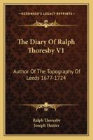 The Diary Of Ralph Thoresby V1: Author Of The Topography Of Leeds 1677-1724 1430465840 Book Cover