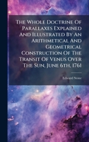 The Whole Doctrine Of Parallaxes Explained And Illustrated By An Arithmetical And Geometrical Construction Of The Transit Of Venus Over The Sun, June 6th, 1761 1024382427 Book Cover
