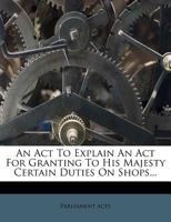 An Act To Explain An Act For Granting To His Majesty Certain Duties On Shops... 1246949288 Book Cover