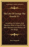 The Life Of George The Fourth V1: Including His Letters And Opinions With A View Of The Men, Manners And Politics Of His Reign 1146136552 Book Cover