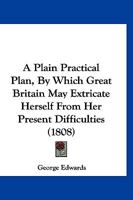 A Plain Practical Plan, by Which Great Britain may Extricate Herself From her Present Difficulties, Procure the Blessings of Perfect Peace, ... and Dispense Them to the Whole World 112012610X Book Cover